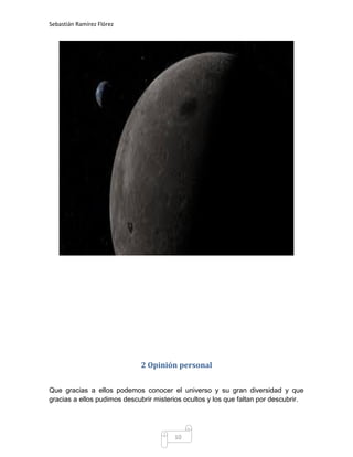 Sebastián Ramírez Flórez




                             2 Opinión personal


Que gracias a ellos podemos conocer el universo y su gran diversidad y que
gracias a ellos pudimos descubrir misterios ocultos y los que faltan por descubrir.




                                         10
 