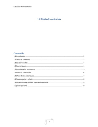 Sebastián Ramírez Flórez




                                                 1.2 Tabla de contenido




Contenido
1.1 Introducción .................................................................................................................................. 2
1.2 Tabla de contenido ........................................................................................................................ 3
1.3 Los astronautas ............................................................................................................................. 4
1.4 Cosmonautas ................................................................................................................................. 4
1.5 Comida de los astronautas ............................................................................................................ 5
1.6 Como se comunican ...................................................................................................................... 6
1.7 Oficio de los astronautas ............................................................................................................... 7
1.8 Nave espacial y cohete .................................................................................................................. 8
1.9 Los astronautas pueden viajar en linea recta ............................................................................... 9
2 Opinión personal ............................................................................................................................ 10




                                                                          3
 