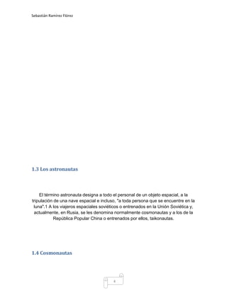 Sebastián Ramírez Flórez




1.3 Los astronautas



    El término astronauta designa a todo el personal de un objeto espacial, a la
tripulación de una nave espacial e incluso, "a toda persona que se encuentre en la
 luna".1 A los viajeros espaciales soviéticos o entrenados en la Unión Soviética y,
 actualmente, en Rusia, se les denomina normalmente cosmonautas y a los de la
           República Popular China o entrenados por ellos, taikonautas.




1.4 Cosmonautas




                                         4
 