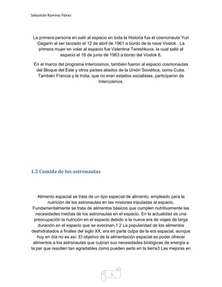 Sebastián Ramírez Flórez




 La primera persona en salir al espacio en toda la Historia fue el cosmonauta Yuri
   Gagarin al ser lanzado el 12 de abril de 1961 a bordo de la nave Vostok . La
    primera mujer en volar al espacio fue Valentina Tereshkova, la cual salió al
               espacio el 16 de junio de 1963 a bordo del Vostok 6.

 En el marco del programa Intercosmos, también fueron al espacio cosmonautas
  del Bloque del Este y otros países aliados de la Unión Soviética, como Cuba.
   También Francia y la India, que no eran estados socialistas, participaron de
                                  Intercosmos.




1.5 Comida de los astronautas



    Alimento espacial se trata de un tipo especial de alimento, empleado para la
         nutrición de los astronautas en las misiones tripuladas al espacio.
 Fundamentalmente se trata de alimentos básicos que cumplen nutritivamente las
   necesidades medias de los astronautas en el espacio. En la actualidad es una
  preocupación la nutrición en el espacio debido a la nueva era de viajes de larga
    duración en el espacio que se avecinan.1 2 La popularidad de los alimentos
deshidratados a finales del siglo XX, era en parte culpa de la era espacial, aunque
    hoy en día no es así. El objetivo de la alimentación espacial es poder ofrecer
 alimentos a los astronautas que cubran sus necesidades biológicas de energía a
la par que resulten tan agradables como pueden serlo en la tierra3 Las mejoras en




                                         5
 