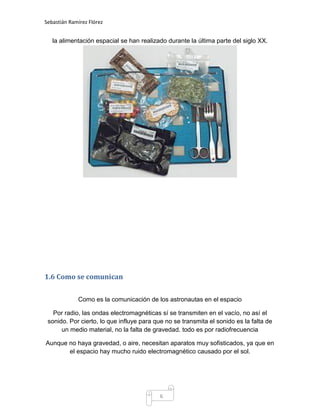 Sebastián Ramírez Flórez


   la alimentación espacial se han realizado durante la última parte del siglo XX.




1.6 Como se comunican


             Como es la comunicación de los astronautas en el espacio

   Por radio, las ondas electromagnéticas sí se transmiten en el vacío, no así el
 sonido. Por cierto, lo que influye para que no se transmita el sonido es la falta de
      un medio material, no la falta de gravedad. todo es por radiofrecuencia

Aunque no haya gravedad, o aire, necesitan aparatos muy sofisticados, ya que en
       el espacio hay mucho ruido electromagnético causado por el sol.




                                           6
 