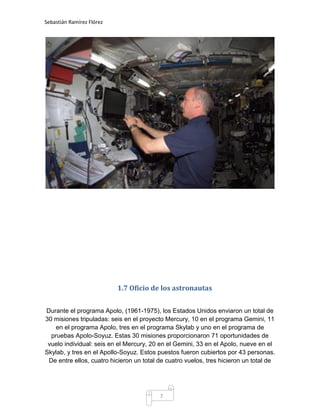 Sebastián Ramírez Flórez




                           1.7 Oficio de los astronautas


Durante el programa Apolo, (1961-1975), los Estados Unidos enviaron un total de
30 misiones tripuladas: seis en el proyecto Mercury, 10 en el programa Gemini, 11
    en el programa Apolo, tres en el programa Skylab y uno en el programa de
  pruebas Apolo-Soyuz. Estas 30 misiones proporcionaron 71 oportunidades de
 vuelo individual: seis en el Mercury, 20 en el Gemini, 33 en el Apolo, nueve en el
Skylab, y tres en el Apollo-Soyuz. Estos puestos fueron cubiertos por 43 personas.
 De entre ellos, cuatro hicieron un total de cuatro vuelos, tres hicieron un total de




                                          7
 
