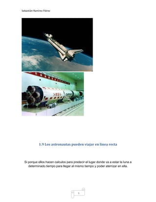 Sebastián Ramírez Flórez




              1.9 Los astronautas pueden viajar en linea recta



  Si porque ellos hacen calculos para predecir el lugar donde va a estar la luna a
     determinado tiempo para llegar al mismo tiempo y poder aterrizar en ella.




                                          9
 