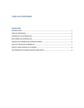 TABLA DE CONTENIDO




Contenido
INTRODUCCION ................................................................................................................................... 2
TABLA DE CONTENIDO ........................................................................................................................ 3
HISTORIA DE LOS ASTRONAUTAS ........................................................................................................ 4
QUE COMEN LOS ASTRONAUTAS........................................................................................................ 5
POR QUE LOS ASTRONAUTAS VISTEN DE BLANCO ............................................................................. 6
CUÁL ES EL OFICIO DEL ASTRONAUTA ................................................................................................ 7
COHETE Y NAVE ESPACIAL ES LO MISMO............................................................................................ 8
LOS ASTRONAUTAS PUEDEN VIAJAR EN LÍNEA RECTA ....................................................................... 9
 