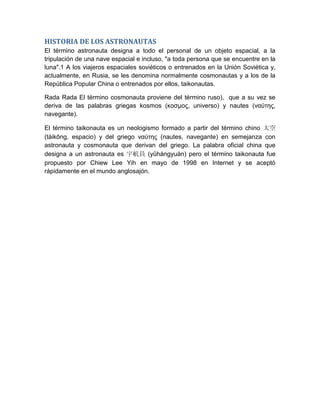 HISTORIA DE LOS ASTRONAUTAS
El término astronauta designa a todo el personal de un objeto espacial, a la
tripulación de una nave espacial e incluso, "a toda persona que se encuentre en la
luna".1 A los viajeros espaciales soviéticos o entrenados en la Unión Soviética y,
actualmente, en Rusia, se les denomina normalmente cosmonautas y a los de la
República Popular China o entrenados por ellos, taikonautas.

Rada Rada El término cosmonauta proviene del término ruso), que a su vez se
deriva de las palabras griegas kosmos (κοσμος, universo) y nautes (ναύτης,
navegante).

El término taikonauta es un neologismo formado a partir del término chino 太空
(tàikōng, espacio) y del griego ναύτης (nautes, navegante) en semejanza con
astronauta y cosmonauta que derivan del griego. La palabra oficial china que
designa a un astronauta es 宇航員 (yǔhángyuán) pero el término taikonauta fue
propuesto por Chiew Lee Yih en mayo de 1998 en Internet y se aceptó
rápidamente en el mundo anglosajón.
 