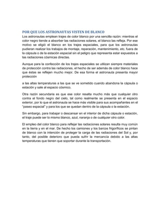POR QUE LOS ASTRONAUTAS VISTEN DE BLANCO
Los astronautas emplean trajes de color blanco por una sencilla razón: mientras el
color negro tiende a absorber las radiaciones solares, el blanco las refleja. Por ese
motivo se eligió el blanco en los trajes espaciales, para que los astronautas
pudieran realizar los trabajos de montaje, reparación, mantenimiento, etc. fuera de
la cápsula o de la estación espacial sin el peligro que representa estar expuestos a
las radiaciones cósmicas directas.

Aunque para la confección de los trajes espaciales se utilizan siempre materiales
de protección contra las radiaciones, el hecho de ser además de color blanco hace
que éstas se reflejen mucho mejor. De esa forma el astronauta presenta mayor
protección

a las altas temperaturas a las que se ve sometido cuando abandona la cápsula o
estación y sale al espacio cósmico.

Otra razón secundaria es que ese color resalta mucho más que cualquier otro
contra el fondo negro del cielo, tal como realmente se presenta en el espacio
exterior, por lo que el astronauta se hace más visible para sus acompañantes en el
“paseo espacial” y para los que se quedan dentro de la cápsula o la estación.

Sin embargo, para trabajar o descansar en el interior de dicha cápsula o estación,
el traje puede ser lo mismo blanco, azul, naranja o de cualquier otro color.

El empleo del color blanco para reflejar las radiaciones solares resulta muy común
en la tierra y en el mar. De hecho los camiones y los barcos frigoríficos se pintan
de blanco con la intención de proteger la carga de las radiaciones del Sol y, por
tanto, del posible deterioro que pueda sufrir la mercancía debido a las altas
temperaturas que tienen que soportar durante la transportación.
 
