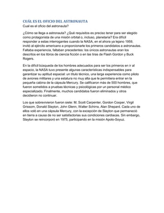 CUÁL ES EL OFICIO DEL ASTRONAUTA
Cual es el oficio del astronauta?

¿Cómo se llega a astronauta? ¿Qué requisitos es preciso tener para ser elegido
como protagonista de una misión orbital o, incluso, planetaria? Era difícil
responder a estas interrogantes cuando la NASA, en el ahora ya lejano 1959,
invitó al ejército americano a proporcionarle los primeros candidatos a astronautas.
Faltaba experiencia, faltaban precedentes: los únicos astronautas eran los
descritos en los libros de ciencia ficción o en las tiras de Flash Gordon y Buck
Rogers.

En la difícil búsqueda de los hombres adecuados para ser los primeros en ir al
espacio, la NASA tuvo presente algunas características indispensables para
garantizar su aptitud espacial: un título técnico, una larga experiencia como piloto
de aviones militares y una estatura no muy alta que le permitiera entrar en la
pequeña cabina de la cápsula Mercury. Se calificaron más de 500 hombres, que
fueron sometidos a pruebas técnicas y psicológicas por un personal médico
especializado. Finalmente, muchos candidatos fueron eliminados y otros
decidieron no continuar.

Los que sobrevivieron fueron siete: M. Scott Carpenter, Gordon Cooper, Virgil
Grissom, Donald Slayton, John Glenn, Walter Schirra, Alan Shepard. Cada uno de
ellos voló en una cápsula Mercury, con la excepción de Slayton que permaneció
en tierra a causa de no ser satisfactorias sus condiciones cardiacas. Sin embargo,
Slayton se reincorporó en 1975, participando en la misión Apolo-Soyuz.
 