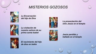 MISTERIOS GOZOSOS 
La Encarnación 
del hijo de Dios 
La visitación de 
nuestra señora de su 
prima santa Isabel 
El nacimiento del hijo 
de dios en belén 
La presentación del 
niño Jesús en el templo 
Jesús perdido y 
hallado en el templo 
 