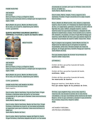 encomiendo mi caridad, para que la inflames. Llena eres de
PADRE NUESTRO                                                    Gracia, el Señor es...
                                                                 Santa María, Madre de Dios...
AVE MARIA
(10 veces)                                                       Dios te salve, María, templo, trono y sagrario de la
Gloria al Padre, al Hijo y al Espíritu Santo.                    Santísima Trinidad, Virgen concebida sin la culpa original,
Como era en el principio ahora y siempre por los siglos de los   Dios te salve...
siglos. Amén.
                                                                 Reina y Madre de Misericordia, vida, dulzura y esperanza
María Madre de gracia, Madre de Misericordia.                    nuestra, Dios te salve. A ti llamamos los desterrados hijos
En la vida y en la muerte, ampáranos gran Señora.                de Eva, a ti suspiramos, gimiendo y llorando, en este valle de
U otra jaculatoria.                                              lágrimas. Ea, pues, Señora, abogada nuestra, vuelve a
                                                                 nosotros esos tus ojos misericordiosos, y después de este
QUINTO MISTERIO DOLOROSO (MARTES Y                               destierro muéstranos a Jesús, fruto bendito de tu vientre.
VIERNES)La Crucifixión y muerte de Nuestro Señor.                ¡Oh clemente, oh piadosa, oh dulce Virgen María! Ruega por
                                                                 nosotros, Santa Madre de Dios, para que seamos dignos de
                                                                 alcanzar las promesas de nuestro Señor Jesucristo. Amen.

                         MEDITACIÓN                              Bajo tu amparo nos acogemos, Santa Madre de Dios, no
                                                                 desprecies las súplicas que te dirigimos en nuestras
                                                                 necesidades, antes bien, líbranos siempre de todos los
                                                                 peligros, oh Virgen gloriosa y bendita. Ruega por nosotros,
                                                                 Santa Madre de Dios.

                                                                 Para que seamos dignos de alcanzar las promesas de
                                                                 Nuestro Señor Jesucristo.
PADRE NUESTRO
                                                                 LETANIAS….
AVE MARIA
(10 veces)                                                       Cordero de Dios, que quitas el pecado del mundo,
Gloria al Padre, al Hijo y al Espíritu Santo.                    perdónanos, Señor.
Como era en el principio ahora y siempre por los siglos de los
siglos. Amén.                                                    Cordero de Dios, que quitas el pecado del mundo,
                                                                 escúchanos, Señor.
María Madre de gracia, Madre de Misericordia.
En la vida y en la muerte, ampáranos gran Señora.                Cordero de Dios, que quitas el pecado del mundo,
                                                                 ten misericordia de nosotros.
U otra jaculatoria.

                                                                 Ruega por nosotros, Santa Madre de Dios.
PADRE NUESTRO-AVE MARIA-GLORIA
                                                                 Para que seamos dignos de las promesas de Cristo.
Por las intenciones del Santo Padre.
Padre nuestro…

Dios te salve, María Santísima, Hija de Dios Padre, Virgen       Oh Dios, cuyo unigénito Hijo, con su vida, muerte y
Purísima y Castísima antes del parto: en tus manos               resurrección, nos alcanzó el premio de la vida eterna:
encomiendo mi fe, para que la ilumines. Llena eres de Gracia,    concédenos, a los que recordamos estos misterios del Santo
el Señor es...                                                   Rosario, imitar lo que contienen y alcanzar lo que prometen.
Santa María, Madre de Dios...                                    Por el mismo Jesucristo, Nuestro Señor.
                                                                 Amén
Dios te salve, María Santísima, Madre de Dios Hijo, Virgen
Purísima y Castísima en el parto: en tus manos encomiendo
mi esperanza, para que la alientes. Llena eres de Gracia, el     AVE MARIA PURISIMA...
Señor es...                                                      SIN PECADO CONCEBIDA.
Santa María, Madre de Dios...

Dios te salve, María Santísima, esposa del Espíritu Santo,
Virgen Purísima y Castísima después del parto: en tus manos
 
