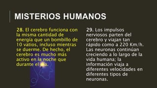 MISTERIOS HUMANOS
29. Los impulsos
nerviosos parten del
cerebro y viajan tan
rápido como a 220 Km/h.
Las neuronas continúan
creciendo a lo largo de la
vida humana; la
información viaja a
diferentes velocidades en
diferentes tipos de
neuronas.
28. El cerebro funciona con
la misma cantidad de
energía que un bombillo de
10 vatios, incluso mientras
se duerme. De hecho, el
cerebro es mucho más
activo en la noche que
durante el día.
 