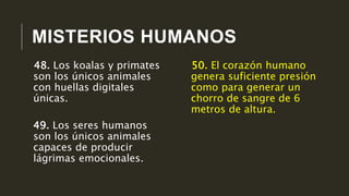 MISTERIOS HUMANOS
50. El corazón humano
genera suficiente presión
como para generar un
chorro de sangre de 6
metros de altura.
48. Los koalas y primates
son los únicos animales
con huellas digitales
únicas.
49. Los seres humanos
son los únicos animales
capaces de producir
lágrimas emocionales.
 