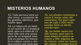 MISTERIOS HUMANOS
15. Los dientes comienzan a
crecer 6 meses antes del
nacimiento. Por esta razón
uno de cada 2.000 recién
nacidos tiene un diente
cuando nace.
16. Los bebés nacen con
300 huesos, pero para la
edad adulta el número se
reduce a 206. Algunos de
los huesos, como los huesos
del cráneo, se funden uno al
13. Toda persona tiene un
olor único, a excepción de
los gemelos idénticos, que
huelen igual.
14. La cabeza de un bebé
es un cuarto de su longitud
total, pero a la edad de 25
años sólo será una octava
parte de su longitud total.
Esto es porque los huesos
de la cabeza crecen a una
tasa mucho más lenta que
 