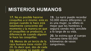 MISTERIOS HUMANOS
19. La nariz puede recordar
50.000 olores diferentes; si
es una mujer, su olfato es
mejor que los hombres y
seguirá siendo más sensible
a lo largo de su vida.
20. Se estima que el cuerpo
humano tiene 60.000
kilómetros de vasos
sanguíneos.
17. No es posible hacerse
cosquillas a sí mismo; esto es
porque cuando lo hace está
totalmente consciente del
momento y la manera en que
el cosquilleo se producirá, a
diferencia de cuando alguien
le hace las cosquillas.
18. Menos de un tercio de la
raza humana tiene visión 20-
20. Es decir que, dos de cada
tres personas no puede ver
 
