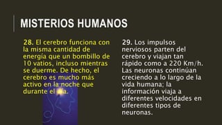 MISTERIOS HUMANOS
29. Los impulsos
nerviosos parten del
cerebro y viajan tan
rápido como a 220 Km/h.
Las neuronas continúan
creciendo a lo largo de la
vida humana; la
información viaja a
diferentes velocidades en
diferentes tipos de
neuronas.
28. El cerebro funciona con
la misma cantidad de
energía que un bombillo de
10 vatios, incluso mientras
se duerme. De hecho, el
cerebro es mucho más
activo en la noche que
durante el día.
 