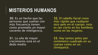 MISTERIOS HUMANOS
32. El cabello facial crece
más rápido que cualquier
otro pelo en el cuerpo; esto
es tan cierto en los hombres
como en las mujeres.
33. Hay tantos pelos por
centímetro cuadrado en su
cuerpo como en un
chimpancé.
30. Es un hecho que las
personas que sueñan con
más frecuencia tienen
como promedio un mayor
cociente de inteligencia.
31. La uña de mayor
crecimiento está en el
dedo medio.
 