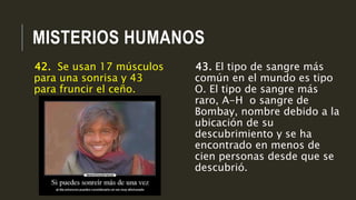 MISTERIOS HUMANOS
43. El tipo de sangre más
común en el mundo es tipo
O. El tipo de sangre más
raro, A-H o sangre de
Bombay, nombre debido a la
ubicación de su
descubrimiento y se ha
encontrado en menos de
cien personas desde que se
descubrió.
42. Se usan 17 músculos
para una sonrisa y 43
para fruncir el ceño.
 
