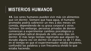 MISTERIOS HUMANOS
44. Los seres humanos pueden vivir más sin alimentos
que sin dormir. Siempre que haya agua, el humano
promedio podría sobrevivir un mes a dos meses sin
comida, dependiendo de su grasa corporal y otros
factores. Sin embargo, personas privadas de dormir
comienzan a experimentar cambios psicológicos y
personalidad radical después de sólo unos días sin
dormir. El más largo tiempo registrado que alguien ha
durado alguna vez sin dormir sin alucinar es de 11 días,
en el tiempo en que el experimentador estaba despierto,
confundió las palabras y con frecuencia olvidó lo que
estaba haciendo.
 
