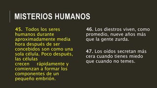 MISTERIOS HUMANOS
46. Los diestros viven, como
promedio, nueve años más
que la gente zurda.
47. Los oídos secretan más
cera cuando tienes miedo
que cuando no temes.
45. Todos los seres
humanos durante
aproximadamente media
hora después de ser
concebidos son como una
sola célula. Poco después,
las células
crecen rápidamente y
comienzan a formar los
componentes de un
pequeño embrión.
 