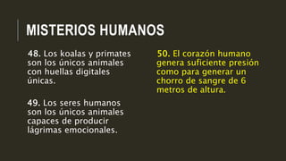 MISTERIOS HUMANOS
50. El corazón humano
genera suficiente presión
como para generar un
chorro de sangre de 6
metros de altura.
48. Los koalas y primates
son los únicos animales
con huellas digitales
únicas.
49. Los seres humanos
son los únicos animales
capaces de producir
lágrimas emocionales.
 