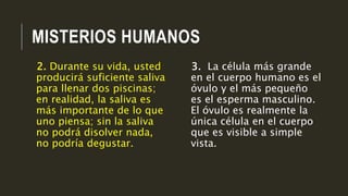 MISTERIOS HUMANOS
3. La célula más grande
en el cuerpo humano es el
óvulo y el más pequeño
es el esperma masculino.
El óvulo es realmente la
única célula en el cuerpo
que es visible a simple
vista.
2. Durante su vida, usted
producirá suficiente saliva
para llenar dos piscinas;
en realidad, la saliva es
más importante de lo que
uno piensa; sin la saliva
no podrá disolver nada,
no podría degustar.
 