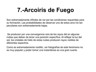 7.-Arcoiris de Fuego
Son extremadamente díficiles de ver por las condiciones requeridas para
su formación. Las probabilidades de observar uno de estos arco iris tan
peculiares son extremadamente bajas.


 Se producen por una convergencia rara de los rayos del en algunas
nubes que deben de tener una posición específica. Al reflejar la luz del
sol, los cristales de hielo de estas nubes producen rayos visibles de
diferentes espectros.
Como es extremadamente insólito, ver fotografías de este fenómeno no
es muy popular y poder tomar una instantánea es una gran suerte.
 