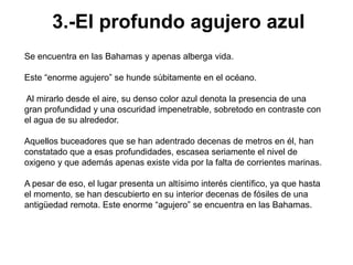 3.-El profundo agujero azul
Se encuentra en las Bahamas y apenas alberga vida.

Este “enorme agujero” se hunde súbitamente en el océano.

Al mirarlo desde el aire, su denso color azul denota la presencia de una
gran profundidad y una oscuridad impenetrable, sobretodo en contraste con
el agua de su alrededor.

Aquellos buceadores que se han adentrado decenas de metros en él, han
constatado que a esas profundidades, escasea seriamente el nivel de
oxigeno y que además apenas existe vida por la falta de corrientes marinas.

A pesar de eso, el lugar presenta un altísimo interés científico, ya que hasta
el momento, se han descubierto en su interior decenas de fósiles de una
antigüedad remota. Este enorme “agujero” se encuentra en las Bahamas.
 