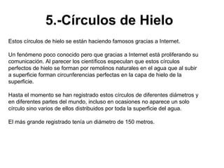 5.-Círculos de Hielo
Estos círculos de hielo se están haciendo famosos gracias a Internet.

Un fenómeno poco conocido pero que gracias a Internet está proliferando su
comunicación. Al parecer los científicos especulan que estos círculos
perfectos de hielo se forman por remolinos naturales en el agua que al subir
a superficie forman circunferencias perfectas en la capa de hielo de la
superficie.

Hasta el momento se han registrado estos círculos de diferentes diámetros y
en diferentes partes del mundo, incluso en ocasiones no aparece un solo
círculo sino varios de ellos distribuidos por toda la superficie del agua.

El más grande registrado tenía un diámetro de 150 metros.
 