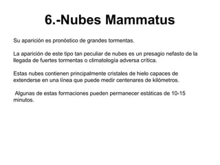 6.-Nubes Mammatus
Su aparición es pronóstico de grandes tormentas.

La aparición de este tipo tan peculiar de nubes es un presagio nefasto de la
llegada de fuertes tormentas o climatología adversa crítica.

Estas nubes contienen principalmente cristales de hielo capaces de
extenderse en una línea que puede medir centenares de kilómetros.

Algunas de estas formaciones pueden permanecer estáticas de 10-15
minutos.
 