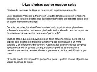 1.-Las piedras que se mueven solas
Piedras de decenas de kilos se mueven sin explicación aparente.

En el conocido Valle de la Muerte en Estados Unidos existe un fenómeno
singular, se trata de piedras que parecen flotar sobre un desierto baldío que
en algún momento fue fango.

Durante décadas, los científicos han teorizado explicaciones plausibles
sobre esta anomalía, donde una piedra de varios kilos de peso es capaz de
desplazarse varios cientos de metros “por si sola”.

Muchos creen que este movimiento se debe al fuerte viento, pero eso no
explica que piedras de diferente tamaño y peso se muevan a un ritmo
paralelo y en diferentes direcciones. Además, los cálculos físicos tampoco
apoyan esta teoría, ya que para que algunas piedras se muevan se
necesitarían vientos de velocidades superiores a cientos de kilómetros por
hora.

El viento puede mover piedras pequeñas, pero… ¿cómo mueve algunas de
varias decenas de kilos?
 