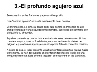 3.-El profundo agujero azul
Se encuentra en las Bahamas y apenas alberga vida.

Este “enorme agujero” se hunde súbitamente en el océano.

 Al mirarlo desde el aire, su denso color azul denota la presencia de una
gran profundidad y una oscuridad impenetrable, sobretodo en contraste con
el agua de su alrededor.

Aquellos buceadores que se han adentrado decenas de metros en él, han
constatado que a esas profundidades, escasea seriamente el nivel de
oxigeno y que además apenas existe vida por la falta de corrientes marinas.

A pesar de eso, el lugar presenta un altísimo interés científico, ya que hasta
el momento, se han descubierto en su interior decenas de fósiles de una
antigüedad remota. Este enorme “agujero” se encuentra en las Bahamas.
 