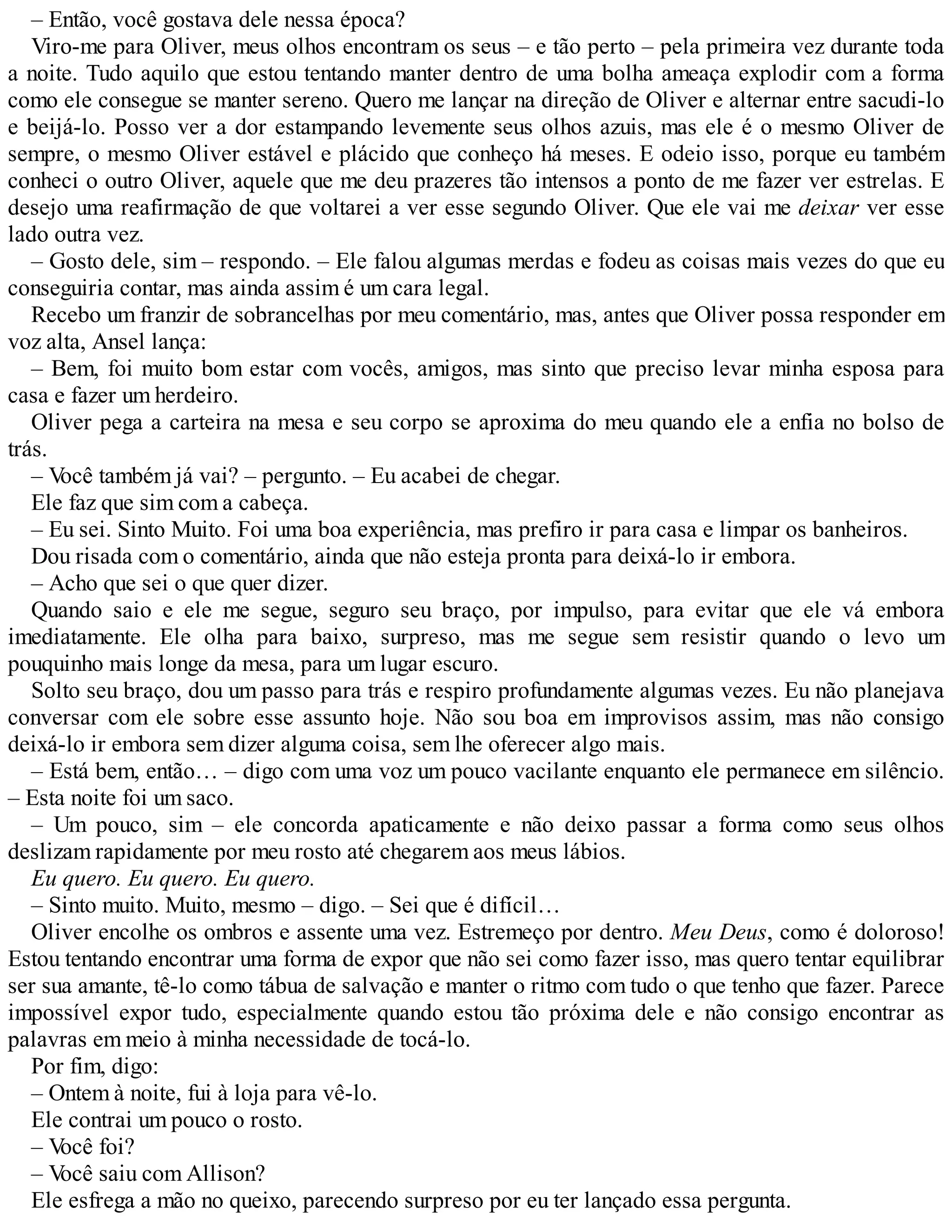 – Então, você gostava dele nessa época?
Viro-me para Oliver, meus olhos encontram os seus – e tão perto – pela primeira vez durante toda
a noite. Tudo aquilo que estou tentando manter dentro de uma bolha ameaça explodir com a forma
como ele consegue se manter sereno. Quero me lançar na direção de Oliver e alternar entre sacudi-lo
e beijá-lo. Posso ver a dor estampando levemente seus olhos azuis, mas ele é o mesmo Oliver de
sempre, o mesmo Oliver estável e plácido que conheço há meses. E odeio isso, porque eu também
conheci o outro Oliver, aquele que me deu prazeres tão intensos a ponto de me fazer ver estrelas. E
desejo uma reafirmação de que voltarei a ver esse segundo Oliver. Que ele vai me deixar ver esse
lado outra vez.
– Gosto dele, sim – respondo. – Ele falou algumas merdas e fodeu as coisas mais vezes do que eu
conseguiria contar, mas ainda assim é um cara legal.
Recebo um franzir de sobrancelhas por meu comentário, mas, antes que Oliver possa responder em
voz alta, Ansel lança:
– Bem, foi muito bom estar com vocês, amigos, mas sinto que preciso levar minha esposa para
casa e fazer um herdeiro.
Oliver pega a carteira na mesa e seu corpo se aproxima do meu quando ele a enfia no bolso de
trás.
– Você também já vai? – pergunto. – Eu acabei de chegar.
Ele faz que sim com a cabeça.
– Eu sei. Sinto Muito. Foi uma boa experiência, mas prefiro ir para casa e limpar os banheiros.
Dou risada com o comentário, ainda que não esteja pronta para deixá-lo ir embora.
– Acho que sei o que quer dizer.
Quando saio e ele me segue, seguro seu braço, por impulso, para evitar que ele vá embora
imediatamente. Ele olha para baixo, surpreso, mas me segue sem resistir quando o levo um
pouquinho mais longe da mesa, para um lugar escuro.
Solto seu braço, dou um passo para trás e respiro profundamente algumas vezes. Eu não planejava
conversar com ele sobre esse assunto hoje. Não sou boa em improvisos assim, mas não consigo
deixá-lo ir embora sem dizer alguma coisa, sem lhe oferecer algo mais.
– Está bem, então… – digo com uma voz um pouco vacilante enquanto ele permanece em silêncio.
– Esta noite foi um saco.
– Um pouco, sim – ele concorda apaticamente e não deixo passar a forma como seus olhos
deslizam rapidamente por meu rosto até chegarem aos meus lábios.
Eu quero. Eu quero. Eu quero.
– Sinto muito. Muito, mesmo – digo. – Sei que é difícil…
Oliver encolhe os ombros e assente uma vez. Estremeço por dentro. Meu Deus, como é doloroso!
Estou tentando encontrar uma forma de expor que não sei como fazer isso, mas quero tentar equilibrar
ser sua amante, tê-lo como tábua de salvação e manter o ritmo com tudo o que tenho que fazer. Parece
impossível expor tudo, especialmente quando estou tão próxima dele e não consigo encontrar as
palavras em meio à minha necessidade de tocá-lo.
Por fim, digo:
– Ontem à noite, fui à loja para vê-lo.
Ele contrai um pouco o rosto.
– Você foi?
– Você saiu com Allison?
Ele esfrega a mão no queixo, parecendo surpreso por eu ter lançado essa pergunta.
 