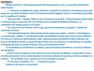 MISTERIO 1.
Marga escuchó la charla que provenía del despacho de su tío, el conocido criminalista
Adán Palacín.
-... Y mientras yo dejaba los esquís, Roberto se quedó en el porche. Al volverme para salir,
pude ver con toda claridad a través del ventanuco del bungalow, cómo el miserable apuñalaba
por la espalda a mi amigo.
- "Pasa querida", saludó a Adán al ver a la joven en la puerta. "Estoy tomando declaración
a Antonio Lago, el actor de cine, en relación con la muerte de Roberto Ganderas, su
compañero de rodaje Sangre en la nieve".
- "Su rostro me era familiar, señor Lago, pero me despistaron esas gafas" saludó ella
sonriente al entrar.
- "¡Ya! Necesito llevarlas. Únicamente me las quito para rodar", asintió. Y volviéndose a
su interlocutor, añadió: "La productora había contratado a Francis para unas escenas difíciles,
sin tener en cuenta sus antecedentes. Ayer, aprovechando que Roberto había cobrado una
fuerte cantidad de dinero, y creyendo que estaba solo en el porche, le apuñaló por la espalda,
le despojó del dinero y huyó. Gracias a Dios, yo lo presencié todo".
El criminalista se volvió hacia su sobrina, que permanecía sentada en uno de los sillones
del despacho:
- Al tal Francis le cogieron esta mañana en el aeropuerto de Barajas, cuando iba a tomar
el avión de Londres. En la maleta llevaba más de dos millones de pesetas, el dinero robado a la
víctima ... Sin embargo, jura y perjura que él no cometió el crimen ...
- "Y eso creo yo también, tío ... ", contestó la joven.
¿Sabe ya Vd. quién es el asesino?
 