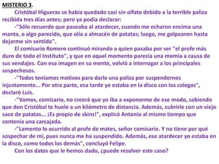 MISTERIO 3.
Cristóbal Higueras se había quedado casi sin olfato debido a la terrible paliza
recibida tres días antes; pero ya podía declarar:
-"Sólo recuerdo que paseaba al atardecer, cuando me echaron encima una
manta, o algo parecido, que olía a almacén de patatas; luego, me golpearon hasta
dejarme sin sentido".
El comisario Romero continuó mirando a quien pasaba por ser "el profe más
duro de todo el Instituto", y que en aquel momento parecía una momia a causa de
sus vendajes. Con esa imagen en su mente, volvió a interrogar a los principales
sospechosos.
-"Todos teníamos motivos para darle una paliza por suspendernos
injustamente... Por otra parte, esa tarde yo estaba en la disco con los colegas",
declaró Luis.
-"Vamos, comisario, no creerá que yo iba a exponerme de ese modo, sabiendo
que don Cristóbal te huele a un kilómetro de distancia. Además, cubrirle con un viejo
saco de patatas... ¡Es propio de skins!", explicó Antonio al mismo tiempo que
contenía una carcajada.
-"Lamento lo ocurrido al profe de mates, señor comisario. Y no tiene por qué
sospechar de mí, pues nunca me ha suspendido. Además, ese atardecer yo estaba en
la disco, como todos los demás", concluyó Felipe.
Con los datos que le hemos dado, ¿puede resolver este caso?
 