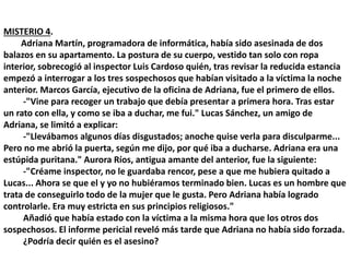 MISTERIO 4.
Adriana Martín, programadora de informática, había sido asesinada de dos
balazos en su apartamento. La postura de su cuerpo, vestido tan solo con ropa
interior, sobrecogió al inspector Luis Cardoso quién, tras revisar la reducida estancia
empezó a interrogar a los tres sospechosos que habían visitado a la víctima la noche
anterior. Marcos García, ejecutivo de la oficina de Adriana, fue el primero de ellos.
-"Vine para recoger un trabajo que debía presentar a primera hora. Tras estar
un rato con ella, y como se iba a duchar, me fui." Lucas Sánchez, un amigo de
Adriana, se limitó a explicar:
-"Llevábamos algunos días disgustados; anoche quise verla para disculparme...
Pero no me abrió la puerta, según me dijo, por qué iba a ducharse. Adriana era una
estúpida puritana." Aurora Ríos, antigua amante del anterior, fue la siguiente:
-"Créame inspector, no le guardaba rencor, pese a que me hubiera quitado a
Lucas... Ahora se que el y yo no hubiéramos terminado bien. Lucas es un hombre que
trata de conseguirlo todo de la mujer que le gusta. Pero Adriana había logrado
controlarle. Era muy estricta en sus principios religiosos."
Añadió que había estado con la víctima a la misma hora que los otros dos
sospechosos. El informe pericial reveló más tarde que Adriana no había sido forzada.
¿Podría decir quién es el asesino?
 
