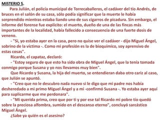 MISTERIO 5.
Para Julián, el policía municipal de Torrecaballeros, el cadáver del tío Andrés, de
bruces en el salón de su casa, sólo podía significar que la muerte le había
sorprendido mientras estaba liando uno de sus cigarros de picadura. Sin embargo, el
informe del forense fue explícito: el muerto, dueño de una de las fincas más
importantes de la localidad, había fallecido a consecuencia de una fuerte dosis de
veneno.
- "Si, yo estaba ayer en la casa, pero no quise ver el cadáver - dijo Miguel Ángel,
sobrino de la víctima -. Como mi profesión es la de bioquímico, soy aprensivo de
estas cosas".
Ricardo, el capataz, declaró:
- "Estoy seguro de que esto ha sido obra de Miguel Ángel, que la tenía tomada
conmigo porque Susana y yo nos llevamos muy bien".
Que Ricardo y Susana, la hija del muerto, se entendieran daba otro cariz al caso,
que Julián se apuntó.
- "Creo que no le descubro nada nuevo si le digo que mi padre nos había
desheredado a mi primo Miguel Ángel y a mí -confirmó Susana -. Yo estaba ayer aquí
para suplicarme que me perdonara".
- "Mi querida prima, creo que por ti y por ese tal Ricardo mi pobre tío quedó
sobre la preciosa alfombra, sumido en el descanso eterno", concluyó sarcástico
Miguel Ángel.
¿Sabe ya quién es el asesino?
 