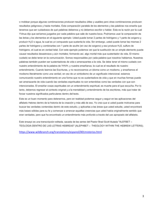 3
o moldear porque algunas combinaciones producen resultados útiles y usables pero otras combinaciones producen
resultados peligrosos y hasta mortales. Esta comparación paralela de los elementos y las palabras nos enseña que
tenemos que ser cuidadosos de qué palabras debemos y no debemos escribir o hablar. Esta es la razón por la cual
Y'shua dijo que seríamos juzgados por cada palabra que sale de nuestra boca. Podríamos usar la comparación de
las letras y los elementos en el siguiente ejemplo: Usted puede tomar 2 partes de hidrógeno y 1 parte de oxígeno y
producir H2O o agua, la cual es un compuesto que sustenta la vida. Sin embargo, usted puede tomar las mismas 2
partes de hidrógeno y combinarlas con 1 parte de azufre (en vez de oxígeno) y eso produce H2S, sulfuro de
hidrógeno, el cual es en verdad letal. Con este ejemplo podemos ver que la sustitución de un simple elemento puede
causar resultados desastrosos y aún mortales; formando así, algo mortal más que sustentador de vida. El mismo
cuidado se debe tener en la comunicación. Somos responsables por cada palabra que nosotros hablamos. Nuestras
palabras también pueden ser sustentadoras de vida o amenazantes a la vida. Se debe tener el mismo cuidado con
nuestro entendimiento de la palabra de YHVH, y nuestra enseñanza, la cual es el resultado de nuestro
entendimiento. Cuando leemos las Escrituras, y no reconocemos un idioma como un modismo, y enseñamos el
modismo literalmente como una verdad, en vez de un simbolismo de un significado intencional, estamos
comunicando nuestro entendimiento en una forma que no es sustentadora de vida y que en muchas formas puede
ser amenazante de vida cuando las verdades espirituales no son entendidas como las verdades con que son
intencionadas. El enseñar cosas espirituales sin un entendimiento espiritual, es muerte para el que escucha. Por lo
tanto, debemos regresar al contexto original y a la mentalidad y entendimiento de los escritores, más que tratar de
forzar nuestros significados particulares dentro del texto.
Este es un buen momento para detenernos, pero en realidad podemos seguir y seguir en las aplicaciones del
alfabeto Hebreo dentro de la historia de la creación y más allá de eso. Yo creo que si usted puede motivarse para
buscar las verdades contenidas dentro de este estudio, y aplicarlas a las áreas que usted estudie, usted encontrará
más bases sólidas para su fe y comenzar a arrancar aquellas creencias que usted había originalmente sentido que
eran verdades, pero que ha encontrado un entendimiento más profundo a través del uso apropiado del alfabeto.
Este ensayo es una transcripción editada, sacada de las series del Pastor Brad Scott titulada "ALEFBET –
TEOLOGIA DENTRO DE LAS LETRAS HEBREAS" (ALEPHBET – THEOLOGY WITHIN THE HEBREW LETTERS).
https://www.wildbranch.org/translations/espanol/001misterios.html
 