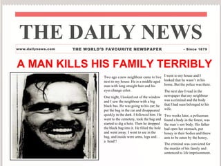 A MAN KILLS HIS FAMILY TERRIBLY THE DAILY NEWS www.dailynews.com THE WORLD’S FAVOURITE NEWSPAPER - Since 1879 Two ago a new neighbour came to live next to my house. He is a middle aged man with long straight hair and his eyes change color. One night, I looked out of the window and I saw the neighbour with a big black bas. He was going to his car; he put the bag in the car and disappeared quickly in the dark. I followed him. He went to the cemetery, took the bag and started to dig a hole. Then he dropped the black bag into it. He filled the hole and went away. I went to see in the bag, and inside were arms, legs and… a  head!!  I went to my house and I looked that he wasn’t in his home. But the police was there. The next day I read in the newspaper that my neighbour was a criminal and the body that I had seen belonged to his wife. Two weeks later, a policeman found a body in the forest, was the man´s son body. His father had open her stomach, put honey in their bodies and threw ants to be eaten by the honey. The criminal was convicted for the murder of his family and sentenced to life imprisonment . 