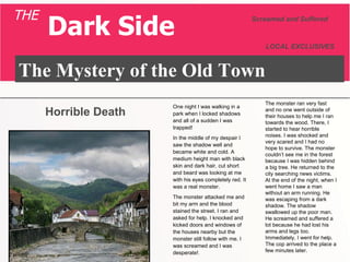 The Mystery of the Old Town Screamed and Suffered LOCAL EXCLUSIVES THE Dark Side One night I was walking in a park when I locked shadows and all of a sudden I was trapped! In the middle of my despair I saw the shadow well and became white and cold. A medium height man with black skin and dark hair, cut short and beard was looking at me with his eyes completely red. It was a real monster. The monster attacked me and bit my arm and the blood stained the street. I ran and asked for help. I knocked and kicked doors and windows of the houses nearby but the monster still follow with me. I was screamed and I was desperate! . The monster ran very fast and no one went outside of their houses to help me I ran towards the wood. There, I started to hear horrible noises. I was shocked and very scared and I had no hope to survive. The monster couldn’t see me in the forest because I was hidden behind a big tree. He returned to the city searching news victims. At the end of the night, when I went home I saw a man without an arm running. He was escaping from a dark shadow. The shadow swallowed up the poor man. He screamed and suffered a lot because he had lost his arms and legs too. Immediately, I went for help. The cop arrived to the place a few minutes later.  Horrible Death 
