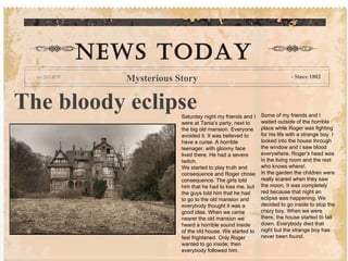 The bloody eclipse Saturday night my friends and I were at Tania’s party, next to the big old mansion. Everyone avoided it. It was believed to have a curse. A horrible teenager, with gloomy face lived there. He had a severe twitch. We started to play truth and consequence and Roger chose consequence. The girls told him that he had to kiss me, but the guys told him that he had to go to the old mansion and everybody thought it was a good idea. When we came nearer the old mansion we heard a horrible sound inside of the old house. We started to feel frightened. Only Roger wanted to go inside; then everybody followed him. Some of my friends and I waited outside of the horrible place while Roger was fighting for his life with a strange boy. I looked into the house through the window and I saw blood everywhere. Roger’s head was in the living room and the rest who knows where!.  In the garden the children were really scared when they saw the moon. It was completely red because that night an eclipse was happening. We decided to go inside to stop the crazy boy. When we were there, the house started to fall down. Everybody died that night but the strange boy has never been found. NEWS TODAY Mysterious Story - Since 1802 