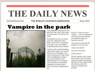 THE DAILY NEWS www.dailynews.com THE WORLD’S FAVOURITE NEWSPAPER - Since 1879 Vampire in the park I was desperate, I came back to the park but I didn`t find it. But when I was in the park I met with my old friend. We decided to go for an evening stroll. We walked about three blocks when I felt it a strong pain in my legs. I saw a lot of blood around and minutes later I fainted. I woke up with a terrible headache. I didn’t know where I was and my legs had a lot of bandages. I was really scared because I didn`t know what was happening. Luckily, a nurse came to help me and I understood that I was at hospital. Later, the doctor arrived and he explained to me that he didn’t know well what was happening to me. He said: “it seems you are a vampire… it isn’t so bad because you’ll never die; this explains your headache when you transform yourself”. -but you can’t scape from the hospital. It’s for your safe. -where is my friend? -he wen’t to his house. Call the police!!! The boy started to run to scape. He hid under a bed. The police enjoyed to capture him and they did it but the litle vampire furius did what was called “the massacre in Santa Rosa’s hospital”. 