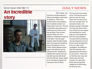 An incredible story DAILY NEWS Date today 25/08/11 He  is Héctor, who has lived a horrible experience .  Hector was reading a book when he looked up. There in the window Hector saw something rare. It seemed a person, but Hector wasn’t very sure. The truth is that Hector was scared so he couldn’t go out to find out who was out there. Then the door opened, Hector hid in the bathroom. He listened to steps up in the stairs. Then the steps stopped. Hector thought nobody was in the house but something was in the bathroom. At nine o'clock, Hector listened sounds again in the bathroom and he opened the door. Suddenly he crashed with a person who was very tall, long nose with broad chin and dark hair. Hector started to run, but when he looked, the man was in front of Hector.    The man could move speed sound. That was the way he had come into the house. Hector took his eyes but the man was no longer there. He was behind Hector, who wanted to escape immediately but it was late. When Hector was running, the man stopped and hypnotized he. Hector woke up in the hospital with half of his body paralyzed. The doctor told he something rare had happened to he and that the same had happened to his son. After a long investigation, the detectives didn’t find anything so the psyquiatrist took the doctor’s son and Hector. They found out that they were crazy and that the story had been invented. Ten years later, Hector still at psyquiatrist hospital but he still thinking the story was true. 
