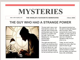 MYSTERIES www.  order mystery .com THE WORLD’S FAVOURITE NEWSPAPER - Since 2000 THE GUY WHO HAD A STRANGE POWER The last night I saw a man hide behind a column. He was tall, with a broad nose and big black eyes. He was shadow so I couldn’t see him well. I felt he was following me.  I run away fast and the steps disappeared… The night was dark and I couldn’t see anything when suddenly  my friend arrived in his car next to me. I got on the car and he went to my house. He told me that he had something to tell me . My suspects became true. He told me what will happen with his power. When someone who known had a problem, he sees visions of what will happen. When he saw me in trouble he decided to help me and drive to my.  Today, he can’t use the powers any more, after five years he lost his gift.  Now his story is in his book and he turned in a writer, who can sleep very well and lives a life comfortably. 
