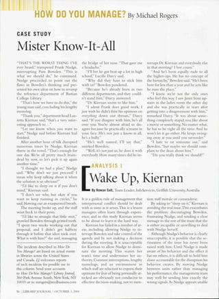 DO YOU MANAGE? By Michael Rogers

CASE STUDY

Mister Know-It-All
"THAT'S THE WORST THING I'VE                   the bridge of her nose. "That gave me         terrupt Dr. Kiernan and everybody else
ever heard," trumpeted Frank Nudge,            a headache."                                  in that meeting? I lost count."
interrupting Pam Bowden. "This is                 "I'll bet he got beat up a lot in high        "And he's been equally rude to all
what we should do," he continued.              school," Lucille Darcy said.                  the higher-ups. He has no concept of
Nudge proceeded to point out the                  "Why did they have to stick him            the hierarchy,"Bowden said."He's been
flaws in Bowden's thinking and pre-            with us?" Bowden pondered.                    here for less than a year and he acts like
sented his own ideas on how to revamp             "Because he's already been in two          he runs the place."
the reference department of Bastian            different departments, and they could-           "I know we're not the only ones
College Library.                               n't stand him," Darcy answered.               who feel this way. I saw Janet from up-
   "That's how we have to do this." the           "Dr. Kiernan seems to like him."           stairs in the ladies room the other day
young man said, concluding his lengthy            "I admit Frank does good work. I           and she was practically in tears after
nionolog.                                     just wish he didn't toist his opinions on      getting into a disagreement with him,"
   "Thank you," department head Lau-           evcrythinii down our throats," Darcy          remarked Darcy. "It was about some-
retta Kiernan said, "that's a very niter-      said. "U you disagree with him. he's all      thing completely stupid, too, like about
esting approach to..."                         over you. You're almost afraid to dis-        a movie or something. No matter what,
   "Let me know when you want to               agree because he practically screams in       he has to be right all the time. And be
start," Nudge said hefore Kiernan had         your face. He's not just a know-it-all,        won't let it go either. He keeps swing-
finished.                                      he's a bully."                                ing away at you until you surrender."
   After another hour of talk disrupted           "He's well named, I'll say that,"             "I hate to rat someone out," said
numerous times by Nudge, Kiernan               smirked Bowden.                               Bowden, "but maybe we should com-
threw in the towel. "That's enough for            "Well, it's not just us; he does it with   plain to the dean about him."
one day. We're all pretty much brain-          everybody. How many times did he in-             "Do you really think we should?"
dead by now, so let's pick it up again
another time."
   "I thought we had a plan," Nudge                  ANALYSIS I
said. "Why don't we just proceed? I
mean why keep talking about it when
the solution is so obvious?"
   "I'd like to sleep on it if you don't
                                                   Wake Up, Kiernan
mind," Kiernan said.                                 By Rowan Salt, Team Leader, InfoServices, Griffith University, Australia
   "I don't see why, but okay if you
want to keep running in circles," he   It is a golden rule of management that                tion staff morale or camaraderie.
said, blowing out an exasperated breath.
                                       interpersonal conflict should be dealt                   By asking to "sleep on it," Kiernan is
   The meeting broke up, and the staff with as soon as it arises.This is a lesson            avoiding tbe real issue.This exacerbates
w^ent beck to their posts.             managers often learn through experi-                  the problem: discouraging Bowden,
                                       ence, and in this study Kiernan seems
   "I'd like to strangle that little snot,"                                                  frustrating Nudge, and sending a clear
growled Bowden through gritted teeth.  to be about to learn it the hard w^ay.                message to the rest of the team that she
"1 spent two weeks working out that       Kiernan has tailed in a number ot ar-              is either incapable or unwilling to deal
proposal, and I didn't get halfway     eas, including allowing Nudge to in-                  with Nudge herself.
through it before that idiot took over.terrupt Bowden and take control of the                   Although Nudge's behavior is clearly
What IS witb him?" she said, massagnig agenda and by not making a decision                   unacceptable, it is possible that the se-
                                       during the meeting. It is unacceptable                riousness of the issue has never been
The incidents described in How Do      for Kiernan to allow Nudge to domi-                   raised with him. Until Nudge is made
You Manage? are based on actual events nate tbe meeting. This wastes her                     aware of his behavior and the effect it
in libraries across the United States  team's time and undermines her au-                    has on others, it is difficult to hold him
and Canada. Lj welcomes reports        thority. Constant interruptions, lengthy              alone accountable tor the disruption his
of such incidents for possible use in  monologs. and an environment in                       behavior creates. By moving Nudge
this column. Send your accounts        which staff are reluctant to express their            between units rather than managing
to How DoYou Mandf^e?/UbraiyJournal. opinions for fear of being personally at-               his performance, the management team
360 Park Avenue South, New York, NY tacked are obviously not conducive to                    may well be sending him e.xactly the
lOOlU or to mrogers@reedbu.siness.com effective decision-making, not to men-                 wrong signals. As Nudge appears unable

56 I LIBRAKY JOURNAL | OCTOBER 1,2004
 
