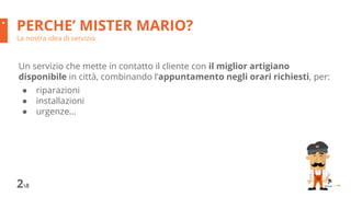 PERCHE’ MISTER MARIO?
La nostra idea di servizio
28
Un servizio che mette in contatto il cliente con il miglior artigiano
disponibile in città, combinando l’appuntamento negli orari richiesti, per:
● riparazioni
● installazioni
● urgenze...
 
