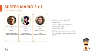 48
MISTER MARIO S.r.l.
Team e dati societari
Costituzione S.r.l. Luglio 2013
Sede a Torino
Incubata al Treatabit (I3P) presso
Politecnico di Torino
Primo seed di 25k€
Contributo Regione Piemonte di 13k€
In trattativa per ingresso investitori per
220k€
 