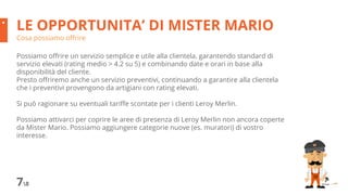 LE OPPORTUNITA’ DI MISTER MARIO
Cosa possiamo offrire
78
Possiamo offrire un servizio semplice e utile alla clientela, garantendo standard di
servizio elevati (rating medio > 4.2 su 5) e combinando date e orari in base alla
disponibilità del cliente.
Presto offriremo anche un servizio preventivi, continuando a garantire alla clientela
che i preventivi provengono da artigiani con rating elevati.
Si può ragionare su eventuali tariffe scontate per i clienti Leroy Merlin.
Possiamo attivarci per coprire le aree di presenza di Leroy Merlin non ancora coperte
da Mister Mario. Possiamo aggiungere categorie nuove (es. muratori) di vostro
interesse.
 