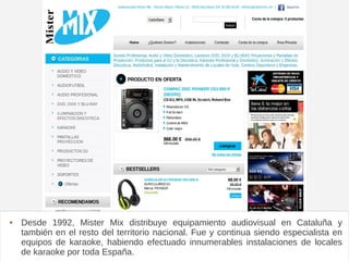 Mistermix
 Desde 1992, Mister Mix distribuye equipamiento audiovisual en Cataluña y
también en el resto del territorio nacional. Fue y continua siendo especialista en
equipos de karaoke, habiendo efectuado innumerables instalaciones de locales
de karaoke por toda España.
 