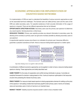 10
ECONOMIC APPROACHES FOR IMPLEMENTATION OF
COGNITIVE RADIO NETWORKS
For implementation of CRN we need to understand the feasibility of various economic approaches as well
as the associated technical challenges. The licensed users are called primary users and the users of the
CRN are called secondary users. For peaceful existences of both accurate information of the usage of
spectrum is required .There are two different approaches that can be followed
OPPORTUNISTIC SPECTRUM ACCESS: Secondary users scan the primary user spectrum to determine
any vacant spectra. Sensing becomes a critical issue.
RESOURCE TRADING: Primary user explicitly provides any relevant information to secondary users. By
allowing some monetary to primary users can get some monetary benefits by allowing secondary users to
use spectrum
In opportunistic spectrum access since there is no motivation for primary user it becomes difficult to
guarantee a peaceful coexistence of both. Hence a resource trading based approach is a better option
A combination of different economic approaches can be applied in order to have a resource trading based
spectrum sharing. These approaches are briefly described next
GAME THEORY It’s the study of cooperation and conflict among individuals or groups. It provides an
analytical framework for decision making based on this. It aims at maximum optimization of all resources
at same time protecting the interest of primary users.
PRICE THEORY For resource trade based spectrum sharing appropriate schemes for setting up the price
of the spectrum, formulating models that maximizes payoff to both primary users in terms of monetary
value and secondary users in terms of service is an important issue
MARKET THEORY -Stability would be required overall in order to have a feasible model
 