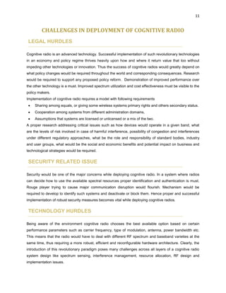 11
CHALLENGES IN DEPLOYMENT OF COGNITIVE RADIO
LEGAL HURDLES
Cognitive radio is an advanced technology. Successful implementation of such revolutionary technologies
in an economy and policy regime thrives heavily upon how and where it return value that too without
impeding other technologies or innovation. Thus the success of cognitive radios would greatly depend on
what policy changes would be required throughout the world and corresponding consequences. Research
would be required to support any proposed policy reform. Demonstration of improved performance over
the other technology is a must. Improved spectrum utilization and cost effectiveness must be visible to the
policy makers.
Implementation of cognitive radio requires a model with following requirements
 Sharing among equals, or giving some wireless systems primary rights and others secondary status.
 Cooperation among systems from different administration domains,
 Assumptions that systems are licensed or unlicensed or a mix of the two.
A proper research addressing critical issues such as how devices would operate in a given band, what
are the levels of risk involved in case of harmful interference, possibility of congestion and interferences
under different regulatory approaches, what be the role and responsibility of standard bodies, industry
and user groups, what would be the social and economic benefits and potential impact on business and
technological strategies would be required.
SECURITY RELATED ISSUE
Security would be one of the major concerns while deploying cognitive radio. In a system where radios
can decide how to use the available spectral resources proper identification and authentication is must.
Rouge player trying to cause major communication disruption would flourish. Mechanism would be
required to develop to identify such systems and deactivate or block them. Hence proper and successful
implementation of robust security measures becomes vital while deploying cognitive radios.
TECHNOLOGY HURDLES
Being aware of the environment cognitive radio chooses the best available option based on certain
performance parameters such as carrier frequency, type of modulation, antenna, power bandwidth etc.
This means that the radio would have to deal with different RF spectrum and baseband varieties at the
same time, thus requiring a more robust, efficient and reconfigurable hardware architecture. Clearly, the
introduction of this revolutionary paradigm poses many challenges across all layers of a cognitive radio
system design like spectrum sensing, interference management, resource allocation, RF design and
implementation issues.
 