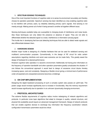 12
1. SPECTRUM SENSING TECHNIQUES
One of the most important functions of cognitive radio is to sense its environment accurately and thereby
choose its operation parameter. Spectrum sensing has been identified as a key enabling cognitive radio
to not interfere with primary users, by reliability detecting primary user’s signals. And sensing is not
merely enough. Making sense out of what it being sensed is another all together different issue.
Sensing techniques available today are susceptible to changing levels of interference and noise levels.
Also these techniques can only detect the presence or absence of signal. They are not able to
differentiate whether the detected signal is a noise, interference or information carrying signal.
The hurdle lies in developing fast low-cost detecting techniques that are able to detect weak signals and
also differentiate between them.
2. HARDWARE DESIGN
Another major hurdle is designing of a flexible hardware that can be used for wideband sensing and
multiband communication purposes. Conventionally, in the design of RF circuit for radio certain
assumptions regarding interferes and worst case scenarios can be made fairly. This greatly eased the
design of hardware for a desired performance.
However cognitive radio operates in a dynamic environment. Additionally not having prior information on
the frequency of operation bandwidth and other operation parameters greatly complicates the situation. If
one follows the conventional approach it would lead to design of excessive circuit blocks thereby
increasing space, cost and complexity. Designing a flexible circuit giving a minimal level of performance
under all expected and unexpected scenarios becomes a challenge
3. ON CHIP IMPLEMENTATION
Designing the digital baseband processing of such a complex system also posses an uphill task. The
power usage would increase significantly due to increase in functionality. Also the memory requirement
would increase significantly due to operation in an unknown dynamically changing environment.
4. PROTOCOL ARCHITECTURES
The extreme flexible requirements of cognitive radios involve redesigning of network algorithms and
protocols. In particular cross layer algorithms that adapt to changes in quality, network structure, and
physical link availability would require an advanced management framework. Design of network protocols
that can enable cognitive devices to exchange key information like frequency coordination network
configuration transmission parameters would be critical.
 